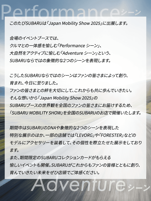 このたびSUBARUは「Japan Mobility Show 2025」に出展します。会場のイベントブースでは、クルマとの一体感を愉しむ「Performance シーン」、大自然をアクティブに愉しむ「Adventure シーン」という、SUBARUならではの象徴的な2つのシーンを表現します。こうしたSUBARUならではのシーンはファンの皆さまによって創り、育まれ、今日に至りました。ファンの皆さまとの絆を大切にして、これからも共に歩んでいきたい。そんな想いから「Japan Mobility Show 2025」のSUBARUブースの世界観を全国のファンの皆さまにお届けするため、「SUBARU MOBILITY SHOW」を全国のSUBARUのお店で開催いたします。期間中はSUBARUのDNAや象徴的な2つのシーンを表現した特別な展示のほか、一部の店舗では「LEVORG」や「FORESTER」などのモデルにアクセサリーを装着して、その個性を際立たせた展示をしております。また、期間限定のSUBARUコレクションカードがもらえる愉しいイベントも開催。SUBARUがこれからもファンの皆様とともに創り、育んでいきたい未来をぜひ店頭でご体感ください。