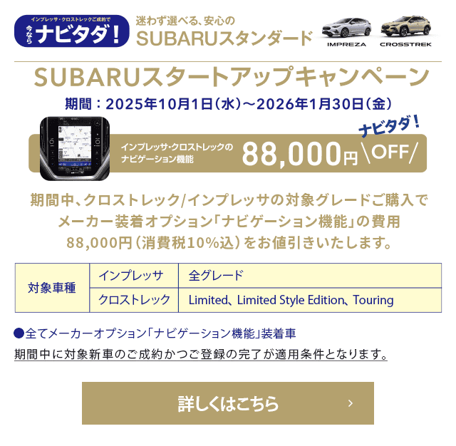 ナビタダ！迷わず選べる、安心のSUBARUスタンダード SUBARUスタートアップキャンペーン【期間：2025年10月1日（水）~2026年1月30日（金）】インプレッサ・クロストレックのナビゲーション機能88,000円OFF 期間中、クロストレック/インプレッサの対象グレードご購入でメーカー装着オプション「ナビゲーション機能」の費用88,000円（消費税10％込）をお値引きいたします。【対象車種】インプレッサ：全グレード クロストレック：Limited、Limited Style Eition、Touring ●全てメーカーオプション「ナビゲーション機能」装着車 ※期間中に対象新車のご成約かつご登録の完了が適用条件となります。詳しくはこちら