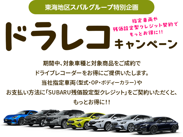 東海地区スバルグループ特別企画 指定車両や残価型クレジット契約でもっとお得に!!ドラレコキャンペーン 期間中、対象車種と対象商品をご成約でドライブレコーダーをお得にご提供いたします。当社指定車両（型式・OP・ボディーカラー）やお支払い方法に「SUBARU残価設定型クレジット」をご契約いただくと、もっとお得に!!