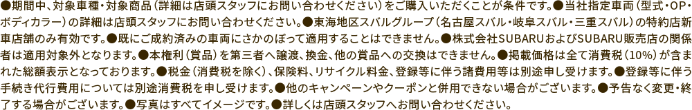 ●期間中、対象車種・対象商品（詳細は店頭スタッフにお問い合わせください）をご購入いただくことが条件です。●当社指定車両（型式・OP・ボディカラー）の詳細は店頭スタッフにお問い合わせください。●東海地区スバルグループ（名古屋スバル・岐阜スバル・三重スバル）の特約店新車店舗のみ有効です。●既にご成約済みの車両にさかのぼって適用することはできません。●株式会社SUBARUおよびSUBARU販売店の関係者は適用対象外となります。●本権利（賞品）を第三者へ譲渡、換金、他の賞品への交換はできません。●掲載価格は全て消費税（10%）が含まれた総額表示となっております。●税金（消費税を除く）、保険料、リサイクル料金、登録等に伴う諸費用等は別途申し受けます。●登録等に伴う手続き代行費用については別途消費税を申し受けます。●他のキャンペーンやクーポンと併用できない場合がございます。●予告なく変更・終了する場合がございます。●写真はすべてイメージです。●詳しくは店頭スタッフへお問い合わせください。