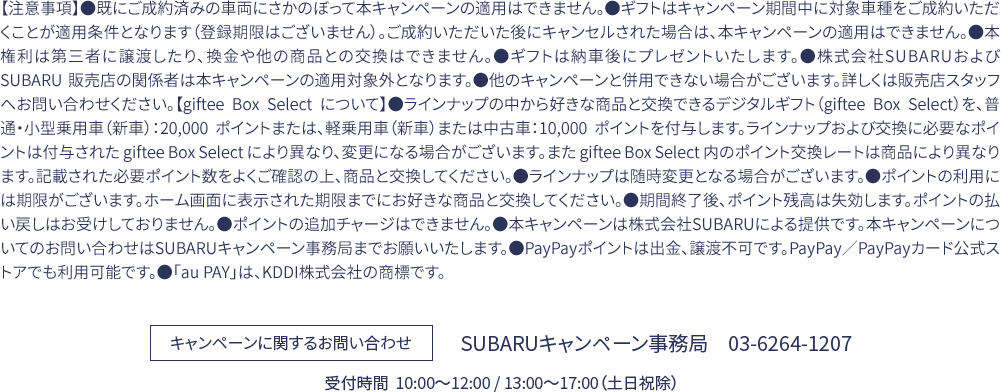 【注意事項】●既にご成約済みの車両にさかのぼって本キャンペーンの適用はできません。●ギフトはキャンペーン期間中に対象車種をご成約いただくことが適用条件となります（登録期限はございません）。ご成約いただいた後にキャンセルされた場合は、本キャンペーンの適用はできません。●本権利は第三者に譲渡したり、換金や他の商品との交換はできません。●ギフトは納車後にプレゼントいたします。●株式会社SUBARUおよび SUBARU 販売店の関係者は本キャンペーンの適用対象外となります。●他のキャンペーンと併用できない場合がございます。詳しくは販売店スタッフへお問い合わせください。【giftee Box Select について】●ラインナップの中から好きな商品と交換できるデジタルギフト（giftee Box Select）を、普通・小型乗用車（新車）：20,000 ポイントまたは、軽乗用車（新車）または中古車：10,000 ポイントを付与します。ラインナップおよび交換に必要なポイントは付与された giftee Box Select により異なり、変更になる場合がございます。また giftee Box Select 内のポイント交換レートは商品により異なります。記載された必要ポイント数をよくご確認の上、商品と交換してください。●ラインナップは随時変更となる場合がございます。●ポイントの利用には期限がございます。ホーム画面に表示された期限までにお好きな商品と交換してください。●期間終了後、ポイント残高は失効します。ポイントの払い戻しはお受けしておりません。●ポイントの追加チャージはできません。●本キャンペーンは株式会社SUBARUによる提供です。本キャンペーンについてのお問い合わせはSUBARUキャンペーン事務局までお願いいたします。●PayPayポイントは出金、譲渡不可です。PayPay／PayPayカード公式ストアでも利用可能です。●「au PAY」は、KDDI株式会社の商標です。SUBARUキャンペーン事務局　03-6264-1207 受付時間  10:00〜12:00 / 13:00〜17:00（土日祝除）