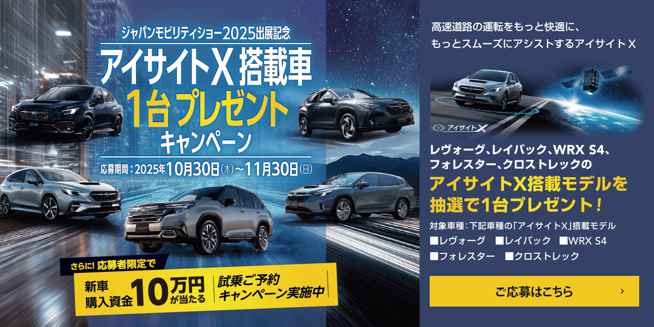 ジャパンモビリティショー2025出展記念 アイサイトX搭載車1台プレゼントキャンペーン【応募期間】2025年10月30日（木）~11月30日（日）さらに！応募者限定で新車購入資金10万円が当たる 試乗ご予約キャンペーン実施中 高速道路の運転をもっと快適に、もっとスムーズにアシストするアイサイトX レヴォーグ、レイバック、WRX S4、フォレスター、クロストレックのアイサイトX搭載モデルを抽選で1台プレゼント!対象車種：下記車種の「アイサイトX」搭載モデル■レヴォーグ■レイバック■WRX S4■フォレスター■クロストレック ご応募はこちら