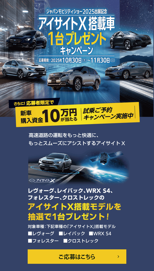 ジャパンモビリティショー2025出展記念 アイサイトX搭載車1台プレゼントキャンペーン【応募期間】2025年10月30日（木）~11月30日（日）さらに！応募者限定で新車購入資金10万円が当たる 試乗ご予約キャンペーン実施中 高速道路の運転をもっと快適に、もっとスムーズにアシストするアイサイトX レヴォーグ、レイバック、WRX S4、フォレスター、クロストレックのアイサイトX搭載モデルを抽選で1台プレゼント!対象車種：下記車種の「アイサイトX」搭載モデル■レヴォーグ■レイバック■WRX S4■フォレスター■クロストレック ご応募はこちら