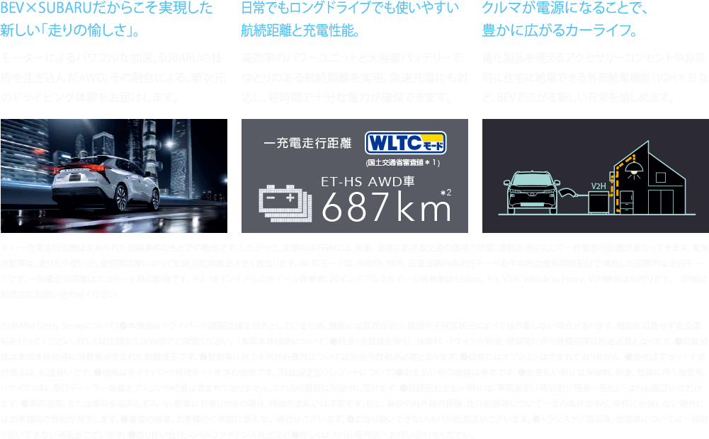 BEV×SUBARUだからこそ実現した新しい「走りの愉しさ」。日常でもロングドライブでも使いやすい航続距離と充電性能。クルマが電源になることで、豊かに広がるカーライフ。＊1：一充電走行距離は定められた試験条件のもとでの数値です。したがって、実際の走行時には、気象、道路における交通の混雑の状態、運転方法に応じて一充電走行距離が異なってきます。電気自動車は、走り方や使い方、使用環境等によって航続可能距離が大きく異なります。WLTCモードは、市街地、郊外、高速道路の各走行モードを平均的な使用時間配分で構成した国際的な走行モードです。一充電走行距離はエコモード時の数値です。＊2：18インチアルミホイール装着車。20インチアルミホイール装着車は622km。＊3：V2H：Vehicle to Home。V2H機器は別売りです。　詳細は販売店にお問い合わせください。[SUBARU Safety Senseについて]●本機能はドライバーの運転支援を目的としているため、機能には限界があり、路面や天候等状況によっては作動しない場合があります。機能を過信せず安全運転を行ってください。詳しくは店頭またはWEBでご確認ください。 ［車両本体価格について］●税金（消費税を除く）、保険料、リサイクル料金、登録等に伴う諸費用等は別途必要となります。●記載価格は車両本体価格に消費税が含まれた総額表示です。●登録等に伴う手続代行費用については別途消費税が必要となります。●価格にはオプションは含まれておりません。●販売店でセットする付属品は、別途扱いです。●価格はタイヤパンク修理キットを含む価格です。[残価設定型クレジットについて]●お支払い例の金額は参考です。●お支払い例には保険料、税金、登録に伴う諸費用、リサイクル料、及びディーラー装着オプションの代金は含まれておりません。これらの費用は別途申し受けます。●最終回お支払い時には「車両返却」「再分割」「現金一括払い」よりお選びいただけます。●車両返却、または車両を返却してスバル新車にお乗りかえの場合、残価の支払いは不要です。但し、事故や内外装の損傷、走行距離等について一定の条件があり、条件に合致しない場合にはお客様のご負担が発生します。●審査の結果、お客様のご希望に添えない場合がございます。●お取り扱いできないスバル販売店がございます。●トランスケア商品等、改造車については一部取り扱いできない商品がございます。●取り扱い会社:スバルファイナンス株式会社●詳しくはスバル販売店へお問い合わせください。