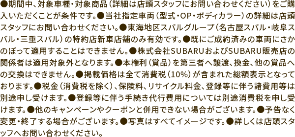 ●期間中、対象車種・対象商品（詳細は店頭スタッフにお問い合わせください）をご購入いただくことが条件です。●当社指定車両（型式・OP・ボディカラー）の詳細は店頭スタッフにお問い合わせください。●東海地区スバルグループ（名古屋スバル・岐阜スバル・三重スバル）の特約店新車店舗のみ有効です。●既にご成約済みの車両にさかのぼって適用することはできません。●株式会社SUBARUおよびSUBARU販売店の関係者は適用対象外となります。●本権利（賞品）を第三者へ譲渡、換金、他の賞品への交換はできません。●掲載価格は全て消費税（10%）が含まれた総額表示となっております。●税金（消費税を除く）、保険料、リサイクル料金、登録等に伴う諸費用等は別途申し受けます。●登録等に伴う手続き代行費用については別途消費税を申し受けます。●他のキャンペーンやクーポンと併用できない場合がございます。●予告なく変更・終了する場合がございます。●写真はすべてイメージです。●詳しくは店頭スタッフへお問い合わせください。