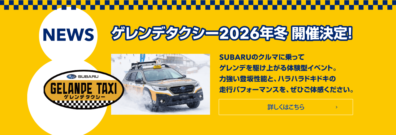 NEWS ゲレンデタクシー2026年冬 開催決定！SUBARUのクルマに乗ってゲレンデを駆け上がる体験型イベント。力強い登坂性能と、ハラハラドキドキの走行パフィーマンスを、ぜひご体感ください。詳しくはこちら