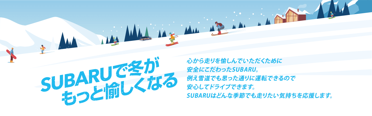 SUBARUで冬がもっと愉しくなる 心から走りを愉しんでいただくために安全にこだわったSUBARU。例え雪道でも思った通りに運転できるので安心してドライブできます。SUBARUはどんな季節でも走りたい気持ちを応援します。