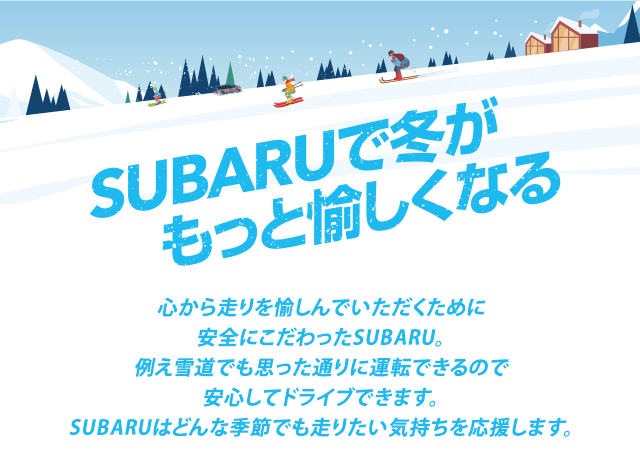 SUBARUで冬がもっと愉しくなる 心から走りを愉しんでいただくために安全にこだわったSUBARU。例え雪道でも思った通りに運転できるので安心してドライブできます。SUBARUはどんな季節でも走りたい気持ちを応援します。