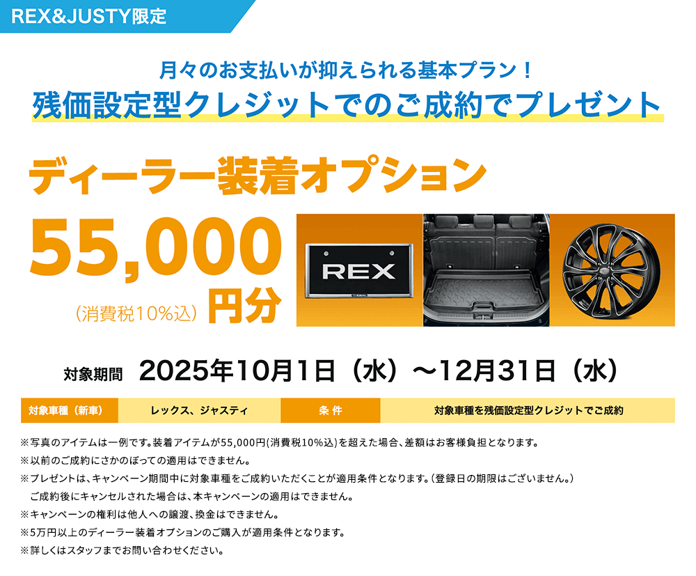 REX&JUSTY限定 月々のお支払いが抑えられる基本プラン！残価設定型クレジットでのご成約でプレゼント ディーラー装着オプション55,000円分 対象期間2025年10月1日（水）～12月31日（水）条件：対象車種を残価設定型クレジットでご成約 ※写真のアイテムは一例です。装着アイテムが55,000円(消費税10%込)を超えた場合、差額はお客様負担となります。※以前のご成約にさかのぼっての適用はできません。※プレゼントは、キャンペーン期間中に対象車種をご成約いただくことが適用条件となります。（登録日の期限はございません。）　ご成約後にキャンセルされた場合は、本キャンペーンの適用はできません。※キャンペーンの権利は他人への譲渡、換金はできません。※5万円以上のディーラー装着オプションのご購入が適用条件となります。※詳しくはスタッフまでお問い合わせください。