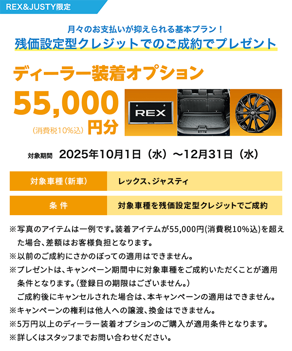 REX&JUSTY限定 月々のお支払いが抑えられる基本プラン！残価設定型クレジットでのご成約でプレゼント ディーラー装着オプション55,000円分 対象期間2025年10月1日（水）～12月31日（水）条件：対象車種を残価設定型クレジットでご成約 ※写真のアイテムは一例です。装着アイテムが55,000円(消費税10%込)を超えた場合、差額はお客様負担となります。※以前のご成約にさかのぼっての適用はできません。※プレゼントは、キャンペーン期間中に対象車種をご成約いただくことが適用条件となります。（登録日の期限はございません。）　ご成約後にキャンセルされた場合は、本キャンペーンの適用はできません。※キャンペーンの権利は他人への譲渡、換金はできません。※5万円以上のディーラー装着オプションのご購入が適用条件となります。※詳しくはスタッフまでお問い合わせください。