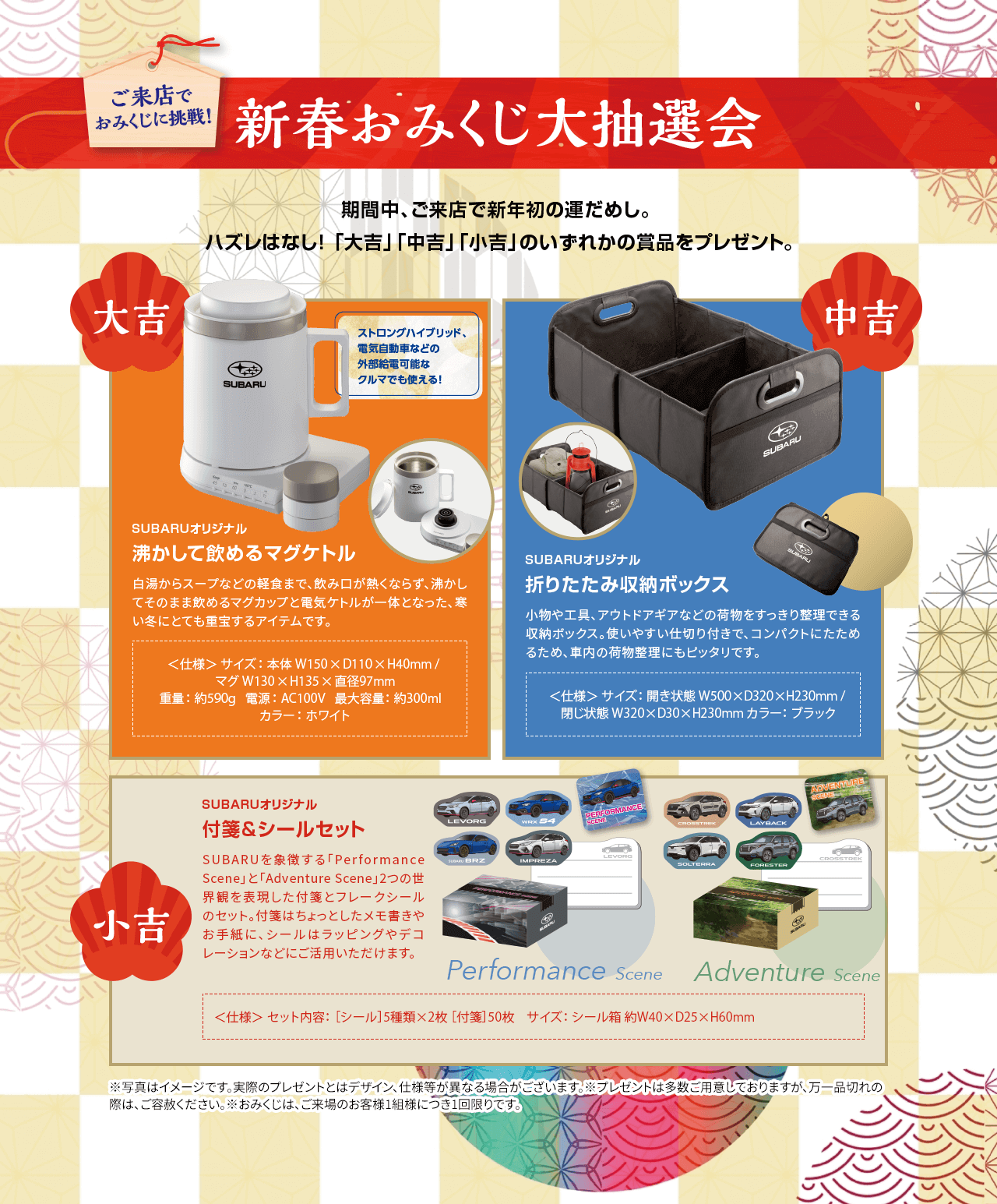 新春おみくじ大抽選会 ご来店で おみくじに挑戦!期間中、ご来店で新年の運だめし。ハズレはなし!「大吉」「中吉」「小吉」**のいずれかの賞品をプレゼント。大吉:ストローングブリッド、電動車などの外部給電可能なクルマでも使える!SUBARUオリジナル 沸かして飲めるマグボトル 中吉:SUBARUオリジナル 折りたたみ収納ボックス 小吉:SUBARUオリジナル 付箋&シールセット ※写真はイメージです。実際のプレゼントとはデザイン、仕様等が異なる場合がございます。※プレゼントは多数ご用意しておりますが、万一品切れの際は、ご容赦ください。※おみくじは、ご来場のお客様1組様につき1回限りです。