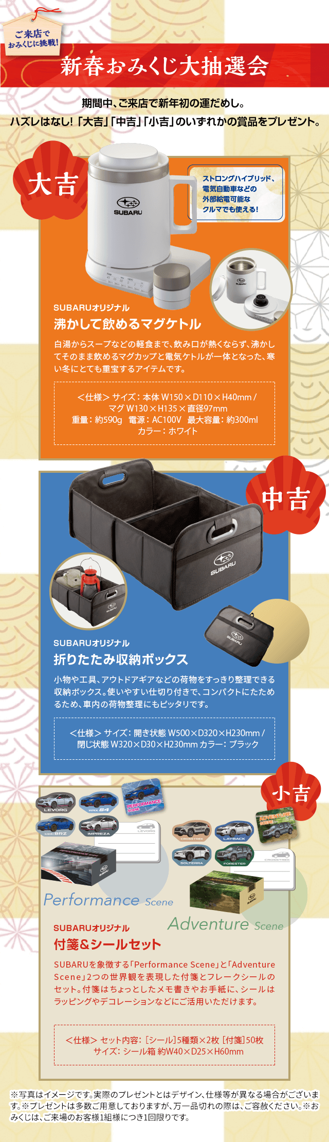 新春おみくじ大抽選会 ご来店で おみくじに挑戦!期間中、ご来店で新年の運だめし。ハズレはなし!「大吉」「中吉」「小吉」**のいずれかの賞品をプレゼント。大吉:ストローングブリッド、電動車などの外部給電可能なクルマでも使える!SUBARUオリジナル 沸かして飲めるマグボトル 中吉:SUBARUオリジナル 折りたたみ収納ボックス 小吉:SUBARUオリジナル 付箋&シールセット ※写真はイメージです。実際のプレゼントとはデザイン、仕様等が異なる場合がございます。※プレゼントは多数ご用意しておりますが、万一品切れの際は、ご容赦ください。※おみくじは、ご来場のお客様1組様につき1回限りです。