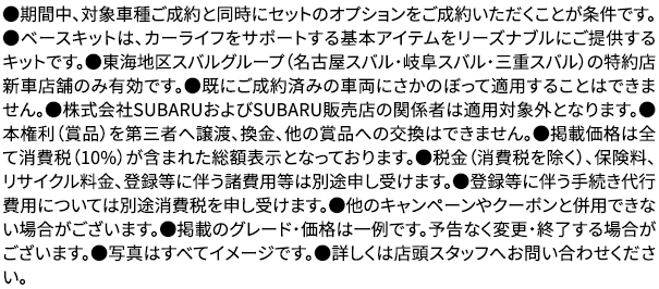 ●期間中、対象車種ご成約と同時にセットのオプションをご成約いただくことが条件です。●ベースキットは、カーライフをサポートする基本アイテムをリーズナブルにご提供するキットです。●東海地区スバルグループ（名古屋スバル・岐阜スバル・三重スバル）の特約店新車店舗のみ有効です。●既にご成約済みの車両にさかのぼって適用することはできません。●株式会社SUBARUおよびSUBARU販売店の関係者は適用対象外となります。●本権利（賞品）を第三者へ譲渡、換金、他の賞品への交換はできません。●掲載価格は全て消費税（10%）が含まれた総額表示となっております。●税金（消費税を除く）、保険料、リサイクル料金、登録等に伴う諸費用等は別途申し受けます。●登録等に伴う手続き代行費用については別途消費税を申し受けます。●他のキャンペーンやクーポンと併用できない場合がございます。●掲載のグレード・価格は一例です。予告なく変更・終了する場合がございます。●写真はすべてイメージです。●詳しくは店頭スタッフへお問い合わせください。
