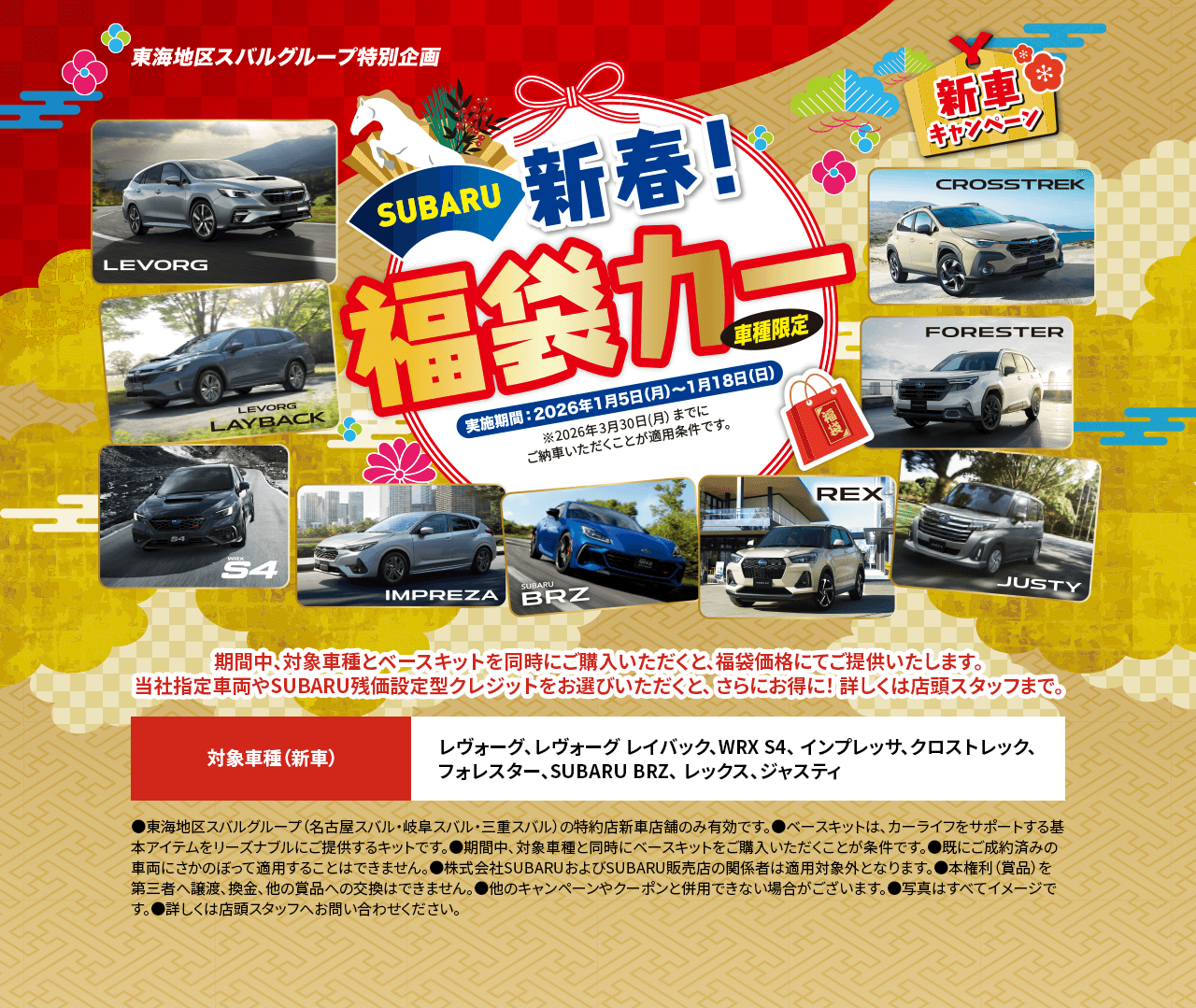 東海地区スバルグループ特別企画 SUBARU 新春! 福袋カー 車種限定 新車キャンペーン 実施期間: 2024年1月5日(月)〜1月18日(日) ※2026年3月30日(月)までに ご納車いただくことが適用条件です。期間中、対象車とベースキットを同時にご購入いただくと、福袋価格にてご提供いたします。当社指定車両やSUBARU残価設定型クレジットをお選びいただくと、さらにお得に! 詳しくは店頭スタッフまで。対象車（新車） レヴォーグ、レヴォーグ レイバック、WRX S4、インプレッサ、クロストレック、フォレスター、SUBARU BRZ、レックス、ジャスティ【注意事項】 ●東海地区スバルグループ(名古屋スバル・岐阜スバル・三重スバル)の特約店新車店舗のみ有効です。 ●ベースキットは、カーライフをサポートする基本アイテムをリーズナブルにご提供するキットです。 ●期間中、対象車両と同時にベースキットをご購入いただくことが条件です。 ●既に成約済みの車両にさかのぼって適用することはできません。 ●株式会社SUBARUおよびSUBARU特約店の関係者は適用対象外となります。 ●本権利(賞品)を第三者へ譲渡、換金、他の賞品への交換はできません。 ●他のキャンペーンやクーポンと併用できない場合がございます。 ●写真・イラストはすべてイメージです。 ●詳しくは店頭スタッフへお問い合わせください。
