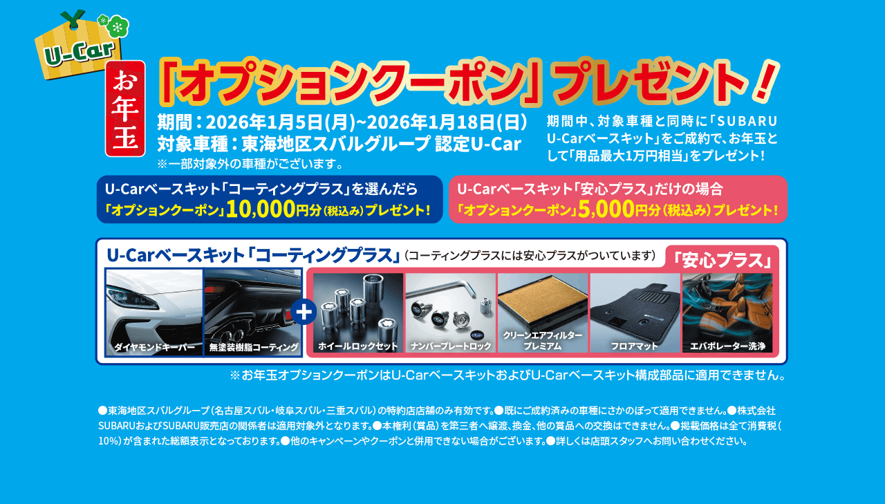 U-Car お年玉「オプションクーポン」プレゼント!期間: 2026年1月5日(月)〜2026年1月18日(日) 対象車種: 東海地区スバルグループ認定 U-Car ※一部対象外の車種がございます。期間中、対象車種と同時に「SUBARU U-Carベースキット」をご成約で、お年玉として用品最大1万円相当をプレゼント!U-Carベースキット「コーティングプラス」を選んだら 「オプションクーポン」10,000円分(税込み)プレゼント!U-Carベースキット「安心プラス」だけの場合 「オプションクーポン」5,000円分(税込み)プレゼント!U-Carベースキット「コーティングプラス」 (コーティングのみには安心プラスがついています) 「安心プラス」（構成部品）ダイヤモンドキーパー/無塗装樹脂コーティング/ホイールロックセット/ナンバープレートロック/クリーンエアフィルタープレミアム/フロアマット/エバポレーター洗浄 ※お年玉オプションクーポンは U-Carベースキットおよび U-Carベースキット構成部品に適用できません。●注意事項 東海地区スバルグループ(名古屋スバル・岐阜スバル・三重スバル)の特約店店舗のみ有効です。既に成約済みの車輌にさかのぼって適用できません。株式会社SUBARUおよびSUBARU販売店の関係者は適用対象外となります。本権利(賞品)を第三者へ譲渡、換金、他の賞品への交換はできません。掲載価格(税別)は全て消費税(10%)が含まれた総額表示となっております。他のキャンペーンやクーポンと併用できない場合がございます。詳しくは店頭スタッフへお問い合わせください。