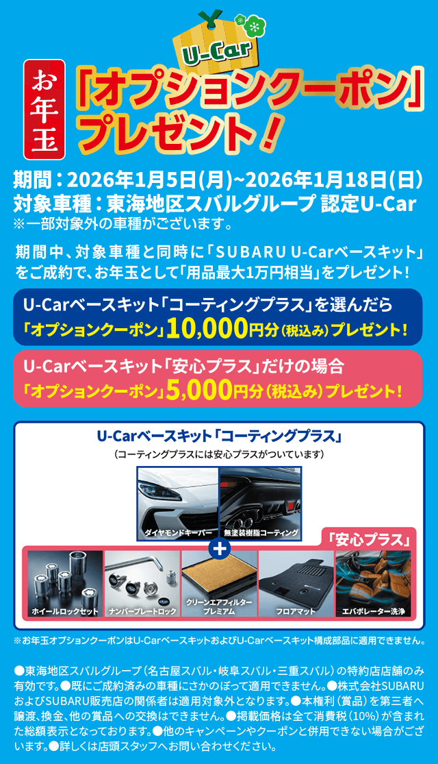U-Car お年玉「オプションクーポン」プレゼント!期間: 2026年1月5日(月)〜2026年1月18日(日) 対象車種: 東海地区スバルグループ認定 U-Car ※一部対象外の車種がございます。期間中、対象車種と同時に「SUBARU U-Carベースキット」をご成約で、お年玉として用品最大1万円相当をプレゼント!U-Carベースキット「コーティングプラス」を選んだら 「オプションクーポン」10,000円分(税込み)プレゼント!U-Carベースキット「安心プラス」だけの場合 「オプションクーポン」5,000円分(税込み)プレゼント!U-Carベースキット「コーティングプラス」 (コーティングのみには安心プラスがついています) 「安心プラス」（構成部品）ダイヤモンドキーパー/無塗装樹脂コーティング/ホイールロックセット/ナンバープレートロック/クリーンエアフィルタープレミアム/フロアマット/エバポレーター洗浄 ※お年玉オプションクーポンは U-Carベースキットおよび U-Carベースキット構成部品に適用できません。●注意事項 東海地区スバルグループ(名古屋スバル・岐阜スバル・三重スバル)の特約店店舗のみ有効です。既に成約済みの車輌にさかのぼって適用できません。株式会社SUBARUおよびSUBARU販売店の関係者は適用対象外となります。本権利(賞品)を第三者へ譲渡、換金、他の賞品への交換はできません。掲載価格(税別)は全て消費税(10%)が含まれた総額表示となっております。他のキャンペーンやクーポンと併用できない場合がございます。詳しくは店頭スタッフへお問い合わせください。