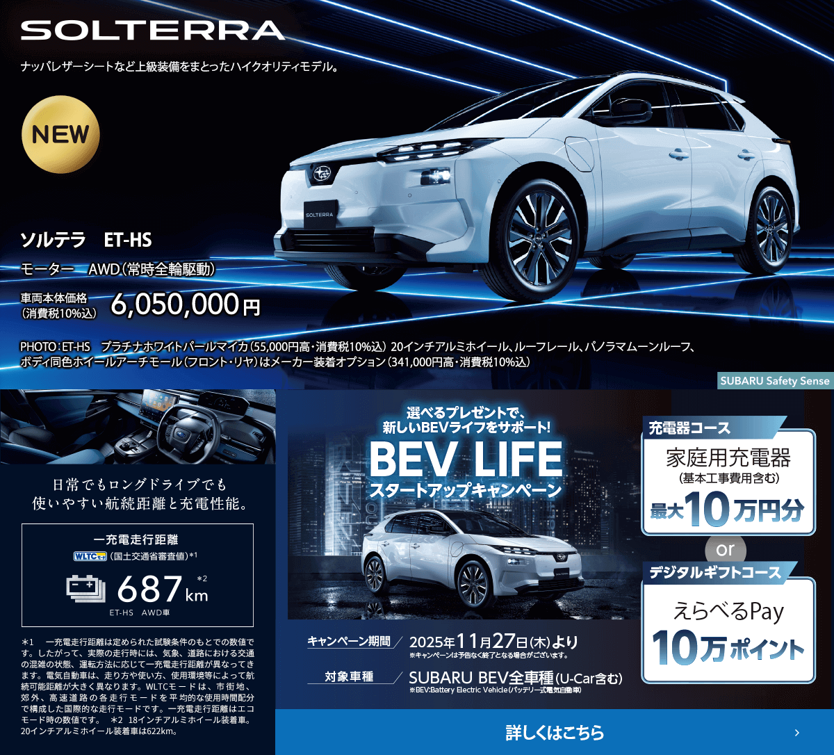 ソルテラ　ET-HS 車両本体価格（消費税10%込）6,050,000円 選べるプレゼントで新しいBEVライフをサポート！BEV LIFEスタートアップキャンペーン 期間:2025年11月27日（木）より ※予告なく終了となる場合がございます。対象車種：SUBARU BEV全車種（U-Car含む）対象期間中、SUBARUのBEVをご成約いただいた方にBEVライフを愉しむためのプレゼントをご用意。詳しくはこちら