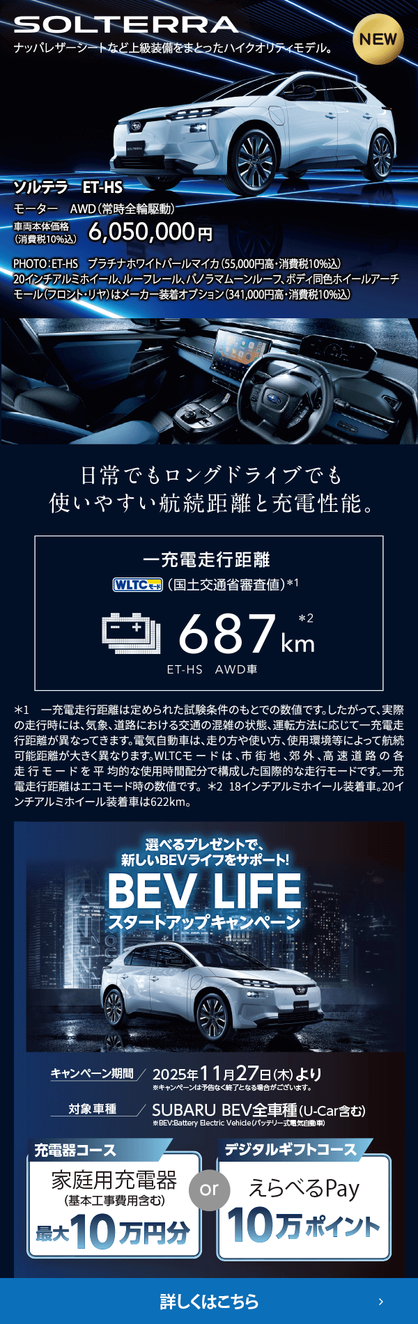 ソルテラ　ET-HS 車両本体価格（消費税10%込）6,050,000円 選べるプレゼントで新しいBEVライフをサポート！BEV LIFEスタートアップキャンペーン 期間:2025年11月27日（木）より ※予告なく終了となる場合がございます。対象車種：SUBARU BEV全車種（U-Car含む）対象期間中、SUBARUのBEVをご成約いただいた方にBEVライフを愉しむためのプレゼントをご用意。詳しくはこちら