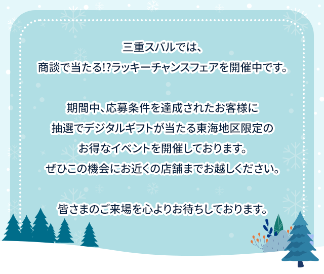 三重スバルでは、商談で当たる!?ラッキーチャンスフェアを開催中です。期間中、応募条件を達成されたお客様に抽選でデジタルギフトが当たる東海地区限定のお得なイベントを開催しております。ぜひこの機会にお近くの店舗までお越しください。皆さまのご来場を心よりお待ちしております。