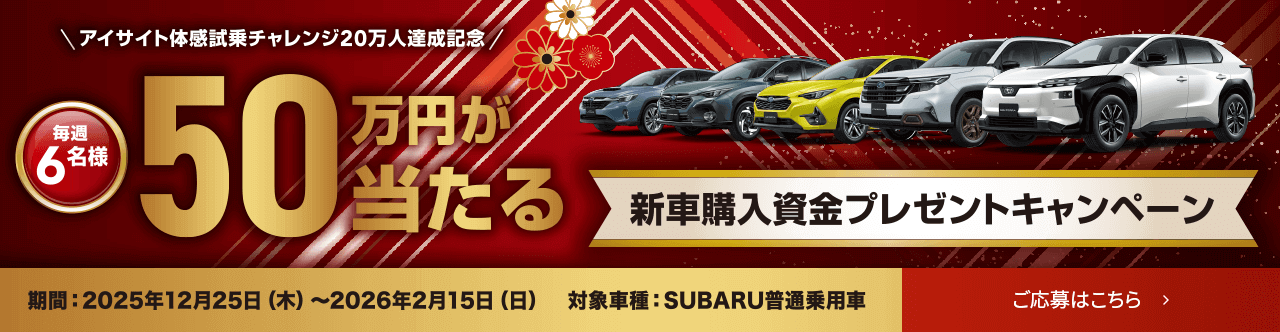 アイサイト体感試乗チャレンジ20万人達成記念/毎週 6名様 50万円が当たる 新車購入資金プレゼントキャンペーン 期間: 2025年12月25日(木)〜2026年2月15日(日) 対象車種: SUBARU普通乗用車 ご応募はこちら