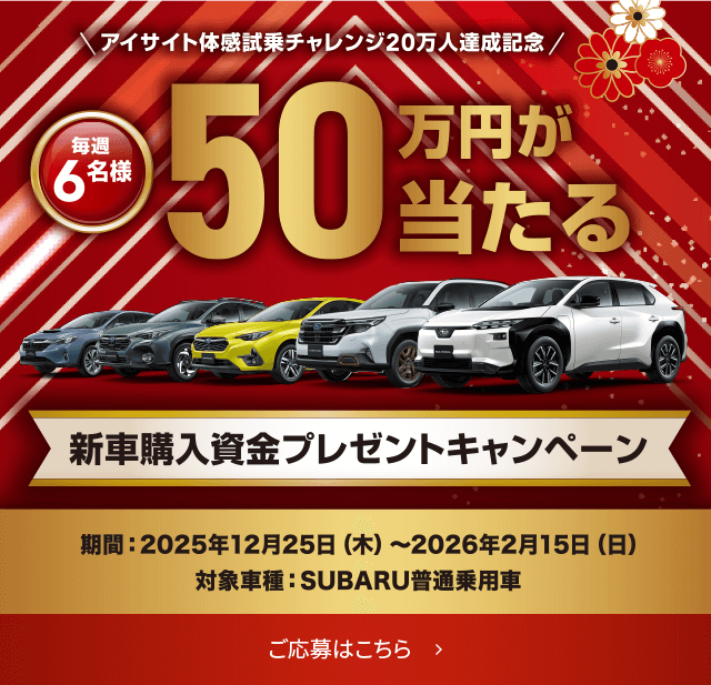 アイサイト体感試乗チャレンジ20万人達成記念/毎週 6名様 50万円が当たる 新車購入資金プレゼントキャンペーン 期間: 2025年12月25日(木)〜2026年2月15日(日) 対象車種: SUBARU普通乗用車 ご応募はこちら