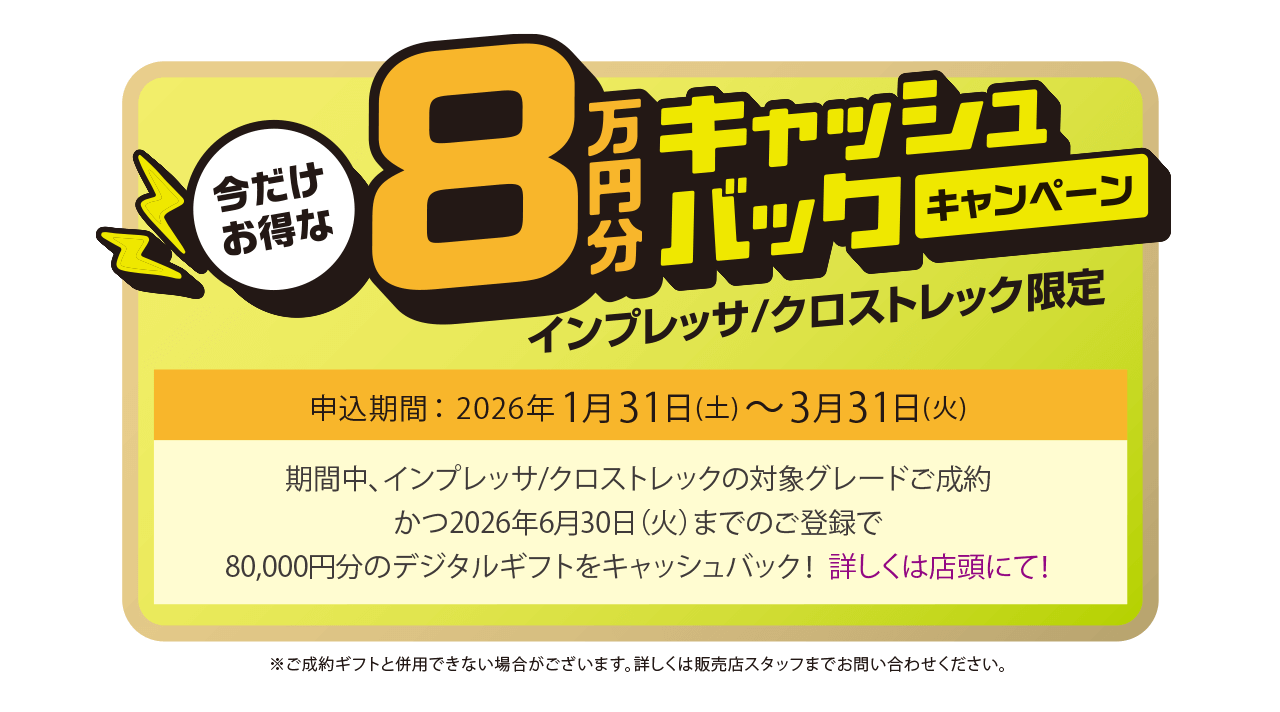 今だけお得な8万円キャッシュバックキャンペーン インプレッサ/クロストレック限定 申込期間：2026年1月31日（土）～3月31日（火）期間中、インプレッサ/クロストレックの対象グレードご成約かつ2026年6月30日（火）までのご登録で、80,000円分のデジタルギフトをキャッシュバック！詳しくは店頭にて！
