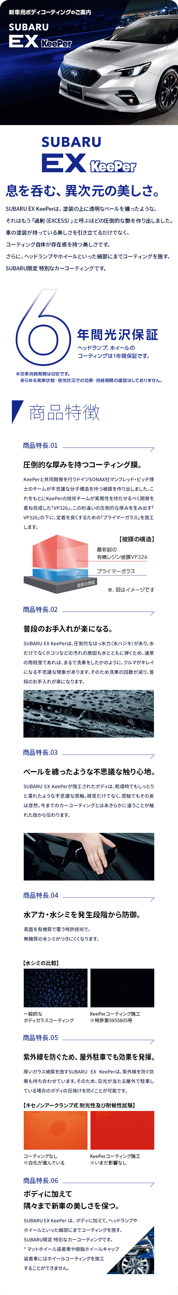 新車用ボディ・コーティングのご案内 SUBARU Ex KeePer 息を呑む、異次元の美しさ。SUBARU EX KeePerは、塗装の上に透明なベールを纏ったような、それはもう「過剰（EXCESS）」と呼ぶほどの圧倒的な艶を作り出しました。車の塗装が持っている美しさを引き立てるだけでなく、コーティング自体が存在感を持つ美しさです。さらに、ヘッドランプやホイールといった細部にまでコーティングを施す、SUBARU限定 特別なカーコーティングです。6年間光沢保証