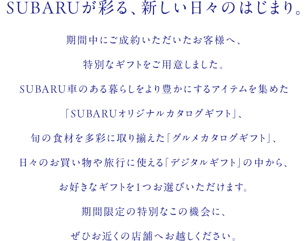 SUBARUが彩る、新しい日々のはじまり。期間中にご成約いただいたお客様へ、特別なギフトをご用意しました。SUBARU車のある暮らしをより豊かにするアイテムを集めた「SUBARUオリジナルカタログギフト」、旬の食材を多彩に取り揃えた「グルメカタログギフト」、日々のお買い物や旅行に使える「デジタルギフト」の中から、お好きなギフトを1つお選びいただけます。期間限定の特別なこの機会に、ぜひお近くの店舗へお越しください。