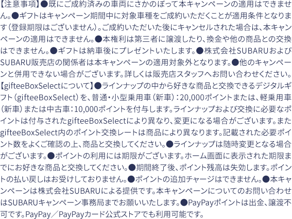 【注意事項】●既にご成約済みの車両にさかのぼって本キャンペーンの適用はできません。●ギフトはキャンペーン期間中に対象車種をご成約いただくことが適用条件となります（登録期限はございません）。ご成約いただいた後にキャンセルされた場合は、本キャンペーンの適用はできません。●本権利は第三者に譲渡したり、換金や他の商品との交換はできません。●ギフトは納車後にプレゼントいたします。●株式会社SUBARUおよびSUBARU販売店の関係者は本キャンペーンの適用対象外となります。●他のキャンペーンと併用できない場合がございます。詳しくは販売店スタッフへお問い合わせください。【gifteeBoxSelectについて】●ラインナップの中から好きな商品と交換できるデジタルギフト（gifteeBoxSelect）を、普通・小型乗用車（新車）：20,000ポイントまたは、軽乗用車（新車）または中古車：10,000ポイントを付与します。ラインナップおよび交換に必要なポイントは付与されたgifteeBoxSelectにより異なり、変更になる場合がございます。またgifteeBoxSelect内のポイント交換レートは商品により異なります。記載された必要ポイント数をよくご確認の上、商品と交換してください。●ラインナップは随時変更となる場合がございます。●ポイントの利用には期限がございます。ホーム画面に表示された期限までにお好きな商品と交換してください。●期間終了後、ポイント残高は失効します。ポイントの払い戻しはお受けしておりません。●ポイントの追加チャージはできません。●本キャンペーンは株式会社SUBARUによる提供です。本キャンペーンについてのお問い合わせはSUBARUキャンペーン事務局までお願いいたします。●PayPayポイントは出金、譲渡不可です。PayPay／PayPayカード公式ストアでも利用可能です。