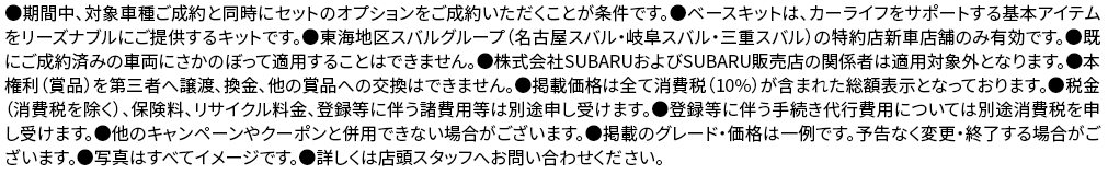 ●期間中、対象車種ご成約と同時にセットのオプションをご成約いただくことが条件です。●ベースキットは、カーライフをサポートする基本アイテムをリーズナブルにご提供するキットです。●東海地区スバルグループ（名古屋スバル・岐阜スバル・三重スバル）の特約店新車店舗のみ有効です。●既にご成約済みの車両にさかのぼって適用することはできません。●株式会社SUBARUおよびSUBARU販売店の関係者は適用対象外となります。●本権利（賞品）を第三者へ譲渡、換金、他の賞品への交換はできません。●掲載価格は全て消費税（10%）が含まれた総額表示となっております。●税金（消費税を除く）、保険料、リサイクル料金、登録等に伴う諸費用等は別途申し受けます。●登録等に伴う手続き代行費用については別途消費税を申し受けます。●他のキャンペーンやクーポンと併用できない場合がございます。●掲載のグレード・価格は一例です。予告なく変更・終了する場合がございます。●写真はすべてイメージです。●詳しくは店頭スタッフへお問い合わせください。