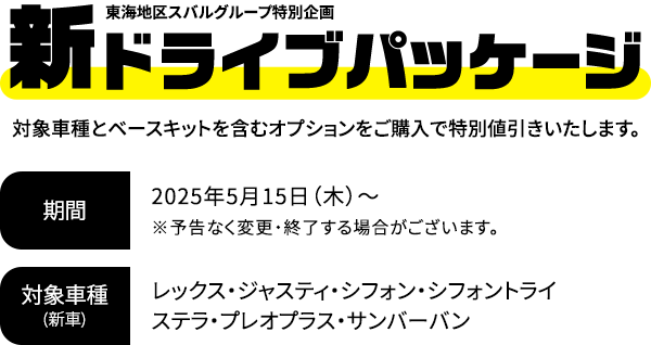 新ドライブパッケージ 対象車種とベースキットを含むオプションをご購入で特別値引きいたします。2025年5月15日（木）～※予告なく変更・終了する場合がございます。対象車種：レックス・ジャスティ・シフォン・シフォントライ・ステラ・プレオプラス・サンバーバン