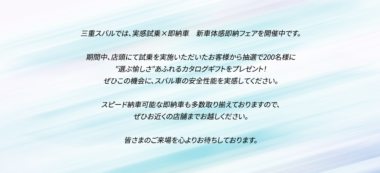 三重スバルでは、実感試乗×即納車　新車体感即納フェアを開催中です。期間中、店頭にて試乗を実施いただいたお客様から抽選で200名様に”選ぶ愉しさ”あふれるカタログギフトをプレゼント！ぜひこの機会に、スバル車の安全性能を実感してください。スピード納車可能な即納車も多数取り揃えておりますので、ぜひお近くの店舗までお越しください。皆さまのご来場を心よりお待ちしております。