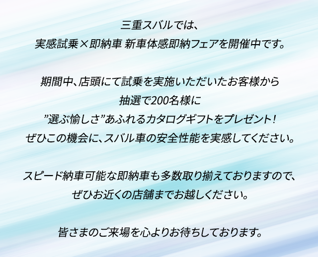 三重スバルでは、実感試乗×即納車　新車体感即納フェアを開催中です。期間中、店頭にて試乗を実施いただいたお客様から抽選で200名様に”選ぶ愉しさ”あふれるカタログギフトをプレゼント！ぜひこの機会に、スバル車の安全性能を実感してください。スピード納車可能な即納車も多数取り揃えておりますので、ぜひお近くの店舗までお越しください。皆さまのご来場を心よりお待ちしております。