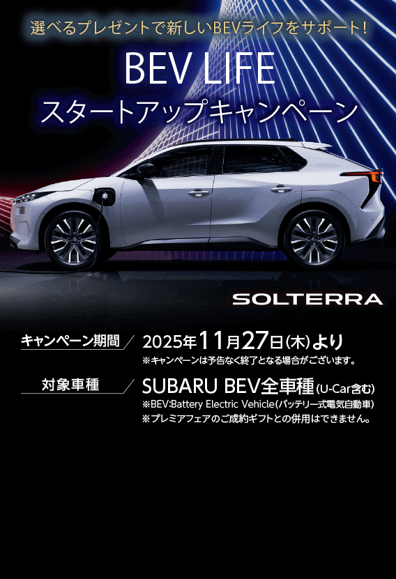 選べるプレゼントで新しいBEVライフをサポート！BEV LIFEスタートアップキャンペーン キャンペーン期間 2025年11月27日（木）より 対象車種 SUBARU BEV全車種（U-Car含む）