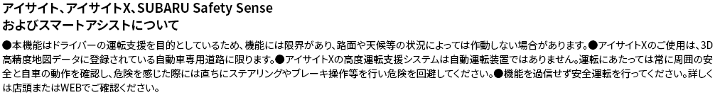 アイサイト、アイサイトX、SUBARU Safety Senseおよびスマートアシストについて●本機能はドライバーの運転支援を目的としているため、機能には限界があり、路面や天候等の状況によっては作動しない場合があります。●アイサイトXのご使用は、3D高精度地図データに登録されている自動車専用道路に限ります。●アイサイトXの高度運転支援システムは自動運転装置ではありません。運転にあたっては常に周囲の安全と自車の動作を確認し、危険を感じた際には直ちにステアリングやブレーキ操作等を行い危険を回避してください。●機能を過信せず安全運転を行ってください。詳しくは店頭またはWEBでご確認ください。