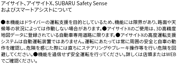 アイサイト、アイサイトX、SUBARU Safety Senseおよびスマートアシストについて●本機能はドライバーの運転支援を目的としているため、機能には限界があり、路面や天候等の状況によっては作動しない場合があります。●アイサイトXのご使用は、3D高精度地図データに登録されている自動車専用道路に限ります。●アイサイトXの高度運転支援システムは自動運転装置ではありません。運転にあたっては常に周囲の安全と自車の動作を確認し、危険を感じた際には直ちにステアリングやブレーキ操作等を行い危険を回避してください。●機能を過信せず安全運転を行ってください。詳しくは店頭またはWEBでご確認ください。