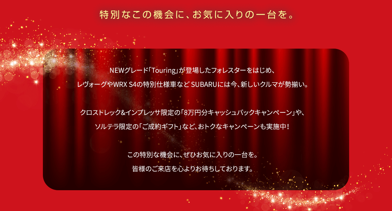 NEWグレード「Touring」が登場したフォレスターをはじめ、レヴォーグやWRX S4の特別仕様車など SUBARUには今、新しいクルマが勢揃い。クロストレック&インプレッサ限定の「8万円分キャッシュバックキャンペーン」や、ソルテラ限定の「ご成約ギフト」など、おトクなキャンペーンも実施中！この特別な機会に、ぜひお気に入りの一台を。皆様のご来店を心よりお待ちしております。