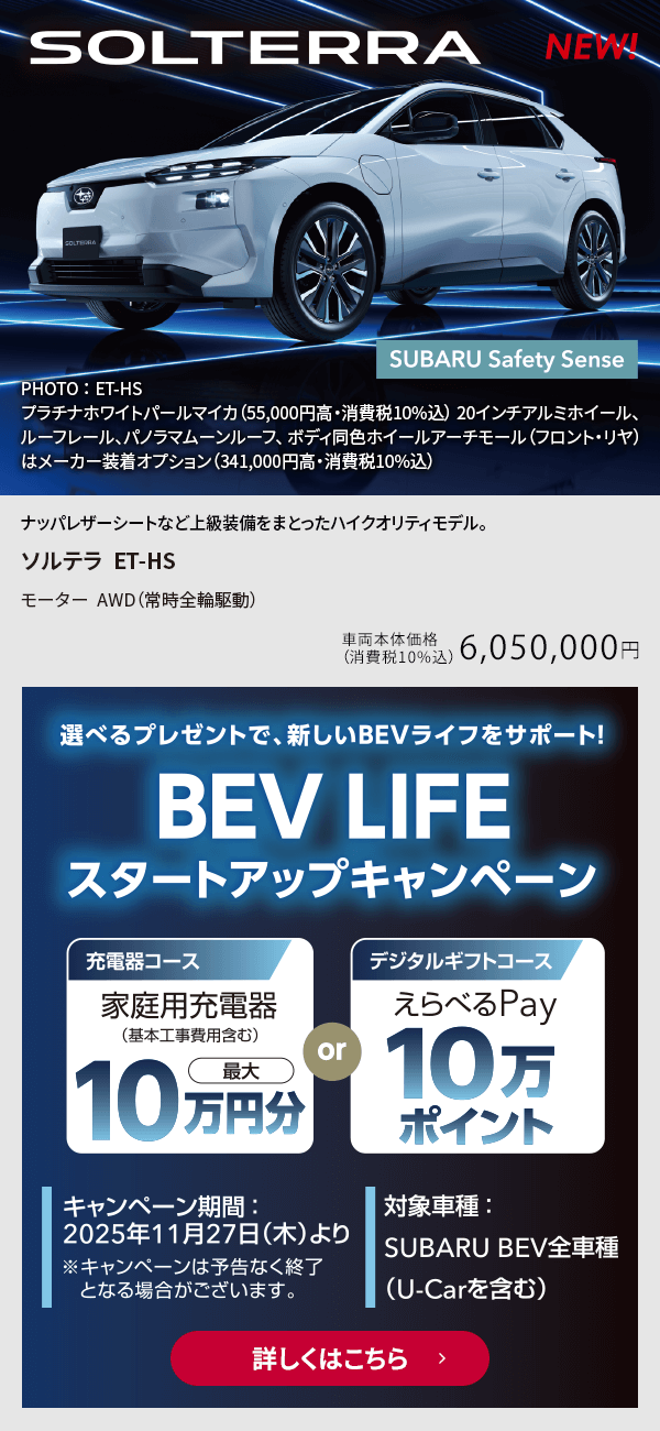 選べるプレゼントで新しいBEVライフをサポート！BEV LIFEスタートアップキャンペーン キャンペーン期間：2025年11月27日（木）より 対象車種：SUBARU BEV全車種（U-Car含む）詳しくはこちら