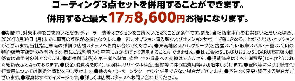 コーティング３点セットを併用することができます。併用すると最大17万8,600円お得になります。●期間中、対象車種をご成約いただき、ディーラー装着オプションをご購入いただくことが条件です。また、当社指定車両をお選びいただいた場合、 2026年3月30日 (月)までに車両の登録が必須となります。●一部、 オプション購入額およびオプションサポート額に含めることができないオプションがございます。当社指定車両の詳細は店頭スタッフへお問い合わせください。●東海地区スバルグループ(名古屋スバル・岐阜スバル・三重スバル)の特約店新車店舗のみ有効です。既にご成約済みの車両にさかのぼって適用することはできません。●株式会社SUBARUおよびSUBARU販売店の関係者は適用対象外となります。●本権利(賞品)を第三者へ譲渡、換金、他の賞品への交換はできません。●掲載価格はすべて消費税(10%)が含まれた総額表示となっております。●税金(消費税を除く)、保険料、リサイクル料金、登録等に伴う諸費用等は別途申し受けます。●登録等に伴う手続き代行費用については別途消費税を申し受けます。●他のキャンペーンやクーポンと併用できない場合がございます。●予告なく変更・終了する場合がございます。●写真はすべてイメージです。●詳しくは店頭スタッフへお問い合わせ ください。