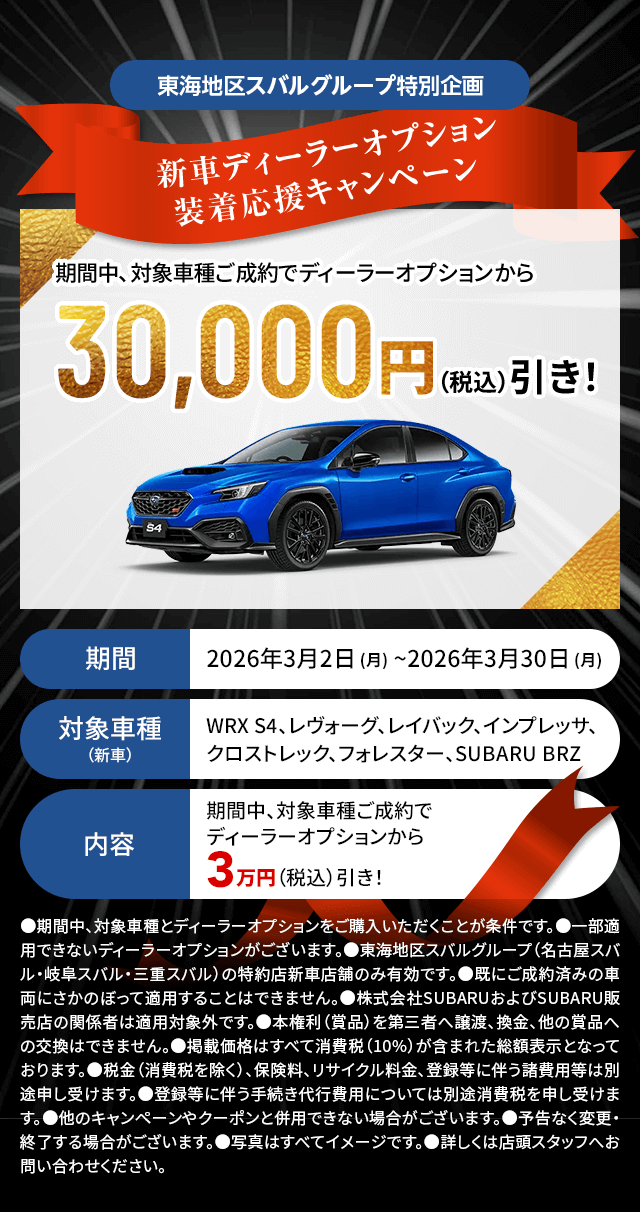東海地区スバルグループ特別企画 新車ディーラーオプション装着応援キャンペーン 期間中、対象車種ご成約でディーラーオプションから30,000円（税込）引き！期間：2026年3月2日 (月) ~2026年3月30日 (月)対象車種：WRX S4、レヴォーグ、レイバック、インプレッサ、クロストレック、フォレスター、SUBARU BRZ 内容：期間中、対象車種ご成約でディーラーオプションから3万円（税込）引き！●期間中、対象車種とディーラーオプションをご購入いただくことが条件です。●一部適用できないディーラーオプションがございます。●東海地区スバルグループ（名古屋スバル・岐阜スバル・三重スバル）の特約店新車店舗のみ有効です。●既にご成約済みの車両にさかのぼって適用することはできません。●株式会社SUBARUおよびSUBARU販売店の関係者は適用対象外です。●本権利（賞品）を第三者へ譲渡、換金、他の賞品への交換はできません。●掲載価格はすべて消費税（10%）が含まれた総額表示となっております。●税金（消費税を除く）、保険料、リサイクル料金、登録等に伴う諸費用等は別途申し受けます。●登録等に伴う手続き代行費用については別途消費税を申し受けます。●他のキャンペーンやクーポンと併用できない場合がございます。●予告なく変更・終了する場合がございます。●写真はすべてイメージです。●詳しくは店頭スタッフへお問い合わせください。