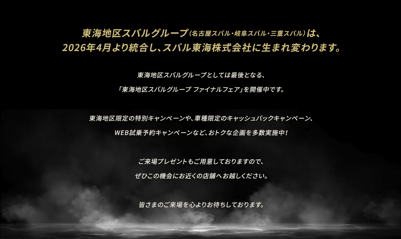 東海地区スバルグループ（名古屋スバル・岐阜スバル・三重スバル）は、2026年4月より統合し、スバル東海株式会社に生まれ変わります。東海地区スバルグループとしては最後となる、「東海地区スバルグループ ファイナルフェア」を開催中です。東海地区限定の特別キャンペーンや、車種限定のキャッシュバックキャンペーン、WEB試乗予約キャンペーンなど、おトクな企画を多数実施中！ご来場プレゼントもご用意しておりますので、ぜひこの機会にお近くの店舗へお越しください。皆さまのご来場を心よりお待ちしております。