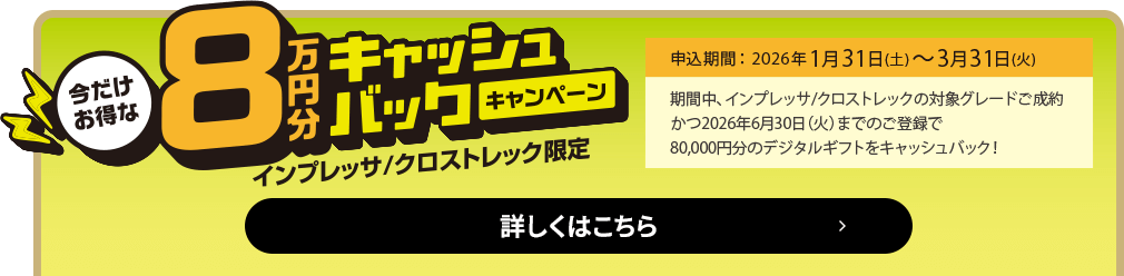 今だけお得な8万円キャッシュバックキャンペーン インプレッサ/クロストレック限定 申込期間：2026年1月31日（土）～3月31日（火）期間中、インプレッサ/クロストレックの対象グレードご成約かつ2026年6月30日（火）までのご登録で、80,000円分のデジタルギフトをキャッシュバック！詳しくはこちら