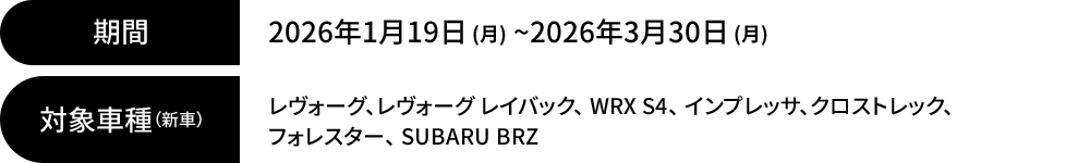 まもなく終了！期間：2026年1月19日 (月) ~2026年3月30日 (月) 対象車種（新車）：レヴォーグ、レヴォーグ レイバック、 WRX S4、 インプレッサ、クロストレック、 フォレスター、 SUBARU BRZ